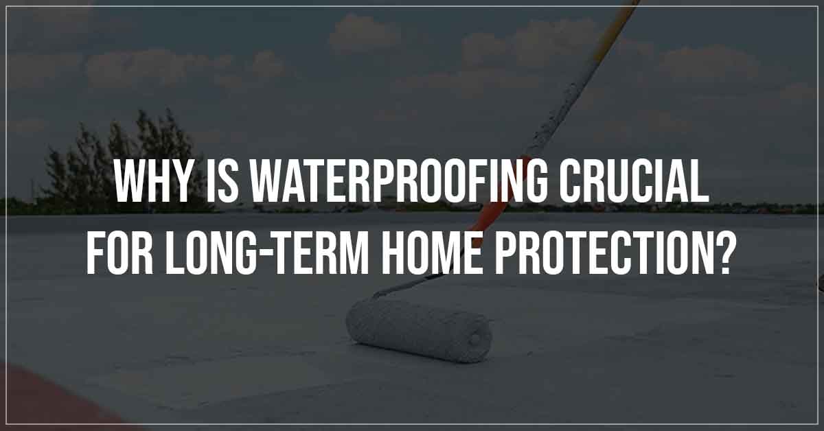 Why Is Waterproofing Crucial For Long Term Home Protection